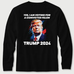 Yes I Am Voting For A Convicted Felon Trump 2024 Long Sleeve T-Shirt